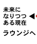 未来になりつつある現在　ラウンジへ